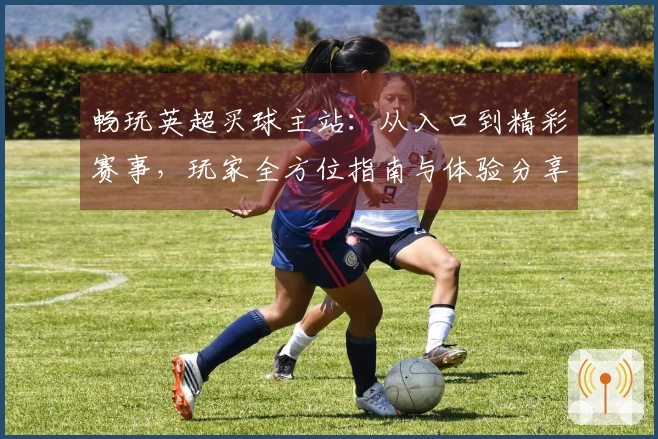 畅玩英超买球主站：从入口到精彩赛事，玩家全方位指南与体验分享