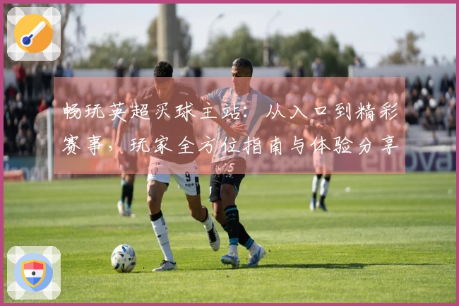 畅玩英超买球主站：从入口到精彩赛事，玩家全方位指南与体验分享